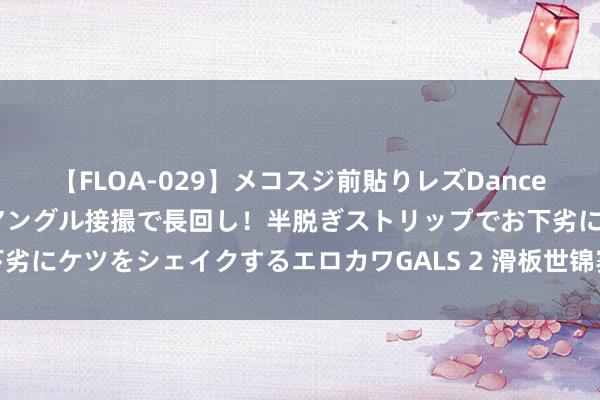 【FLOA-029】メコスジ前貼りレズDance オマ○コ喰い込みをローアングル接撮で長回し！半脱ぎストリップでお下劣にケツをシェイクするエロカワGALS 2 滑板世锦赛：女子街式决赛赛况