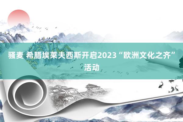 骚麦 希腊埃莱夫西斯开启2023“欧洲文化之齐”活动