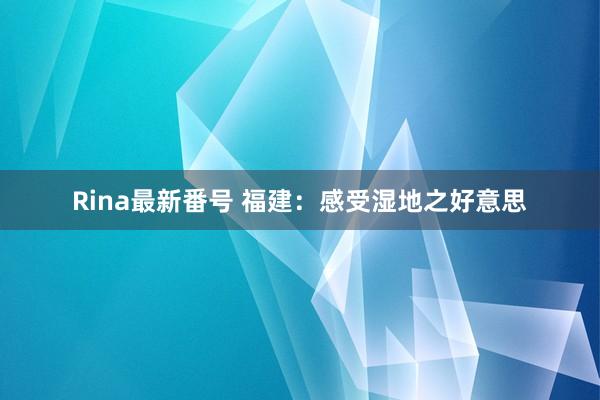 Rina最新番号 福建：感受湿地之好意思