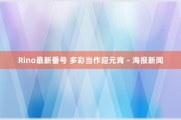 Rino最新番号 多彩当作迎元宵 - 海报新闻