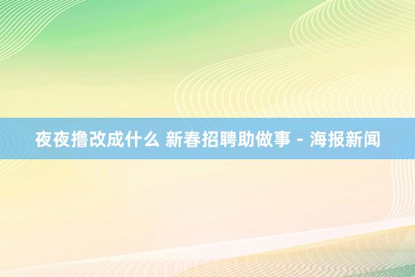 夜夜撸改成什么 新春招聘助做事 - 海报新闻