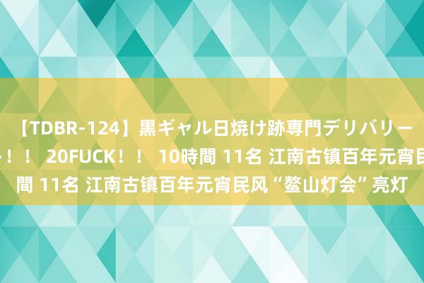 【TDBR-124】黒ギャル日焼け跡専門デリバリーヘルス チョーベスト！！ 20FUCK！！ 10時間 11名 江南古镇百年元宵民风“鳌山灯会”亮灯