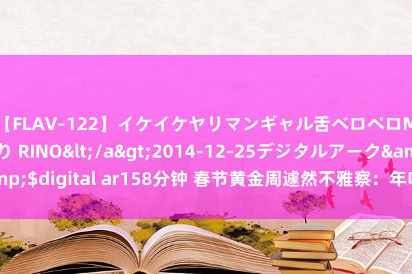 【FLAV-122】イケイケヤリマンギャル舌ベロペロM男ザーメン狩り RINO</a>2014-12-25デジタルアーク&$digital ar158分钟 春节黄金周遽然不雅察：年味浓、东谈主气旺、开门红