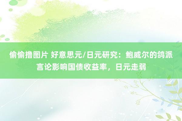 偷偷撸图片 好意思元/日元研究：鲍威尔的鸽派言论影响国债收益率，日元走弱