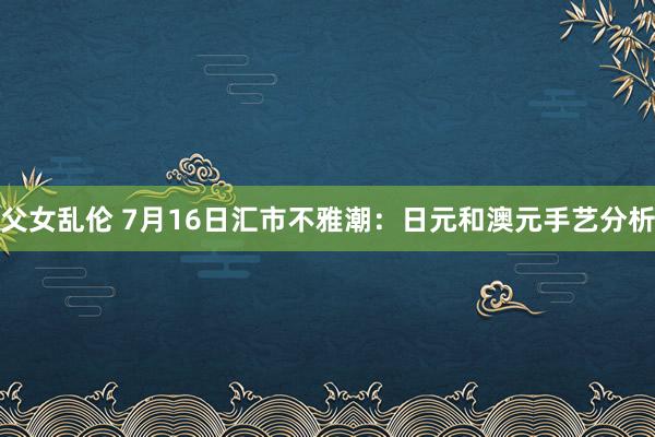 父女乱伦 7月16日汇市不雅潮：日元和澳元手艺分析