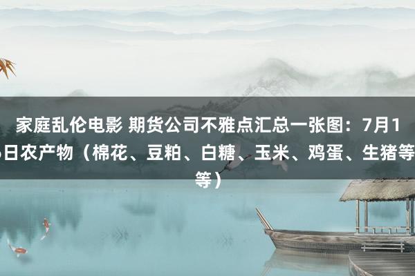 家庭乱伦电影 期货公司不雅点汇总一张图：7月16日农产物（棉花、豆粕、白糖、玉米、鸡蛋、生猪等）