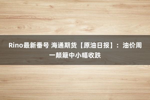 Rino最新番号 海通期货【原油日报】：油价周一颠簸中小幅收跌