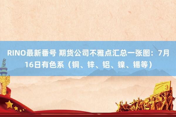 RINO最新番号 期货公司不雅点汇总一张图：7月16日有色系（铜、锌、铝、镍、锡等）