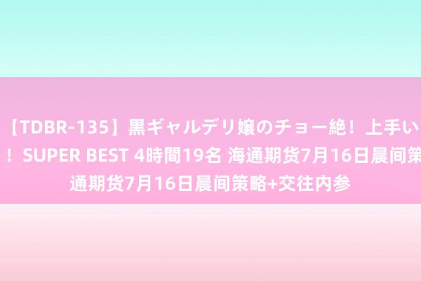 【TDBR-135】黒ギャルデリ嬢のチョー絶！上手いフェラチオ！！SUPER BEST 4時間19名 海通期货7月16日晨间策略+交往内参