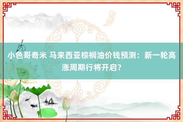 小色哥奇米 马来西亚棕榈油价钱预测：新一轮高涨周期行将开启？