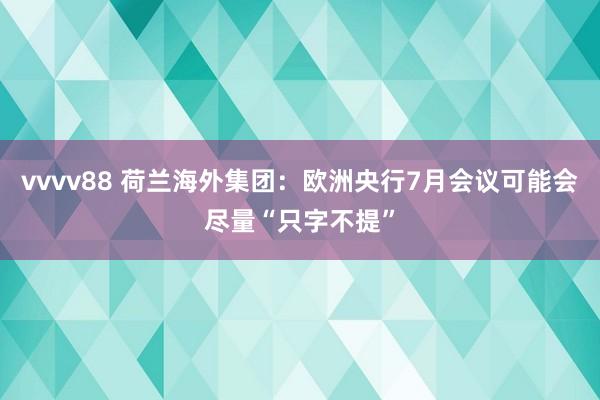 vvvv88 荷兰海外集团：欧洲央行7月会议可能会尽量“只字不提”