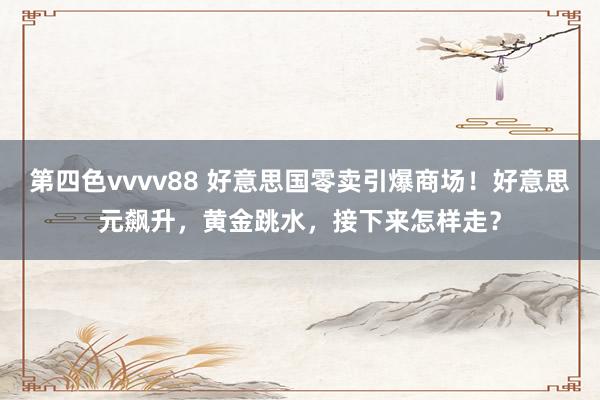 第四色vvvv88 好意思国零卖引爆商场！好意思元飙升，黄金跳水，接下来怎样走？