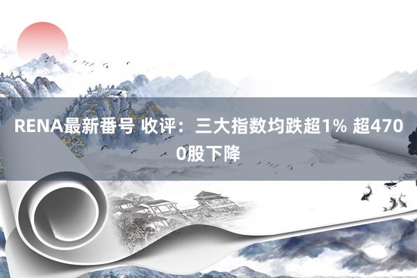 RENA最新番号 收评：三大指数均跌超1% 超4700股下降