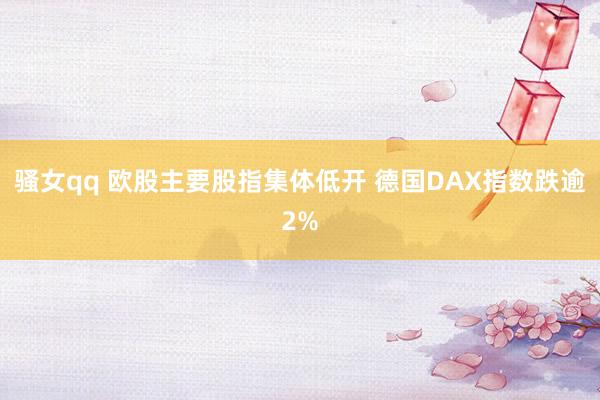 骚女qq 欧股主要股指集体低开 德国DAX指数跌逾2%