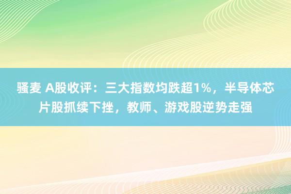 骚麦 A股收评：三大指数均跌超1%，半导体芯片股抓续下挫，教师、游戏股逆势走强