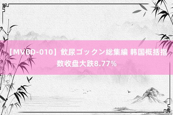 【MVBD-010】飲尿ゴックン総集編 韩国概括指数收盘大跌8.77%