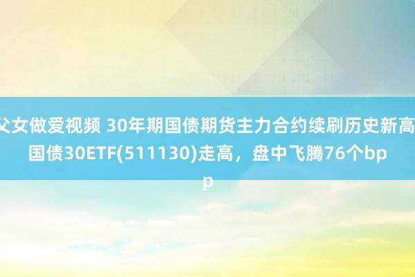 父女做爱视频 30年期国债期货主力合约续刷历史新高，国债30ETF(511130)走高，盘中飞腾76个bp