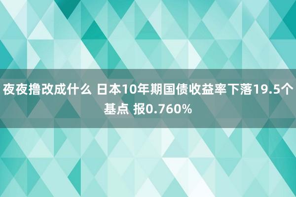 夜夜撸改成什么 日本10年期国债收益率下落19.5个基点 报0.760%