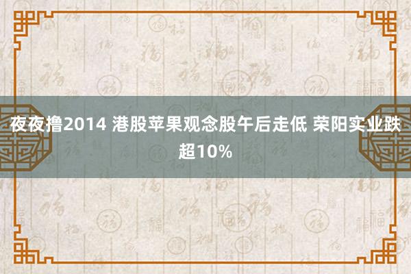 夜夜撸2014 港股苹果观念股午后走低 荣阳实业跌超10%