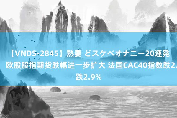 【VNDS-2845】熟妻 どスケベオナニー20連発！！ 欧股股指期货跌幅进一步扩大 法国CAC40指数跌2.9%