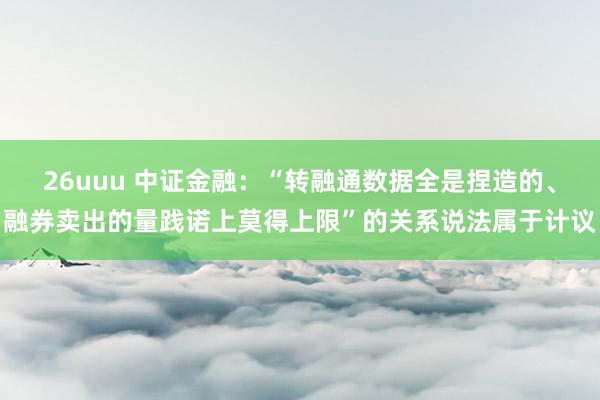 26uuu 中证金融：“转融通数据全是捏造的、融券卖出的量践诺上莫得上限”的关系说法属于计议