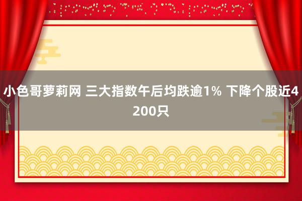 小色哥萝莉网 三大指数午后均跌逾1% 下降个股近4200只