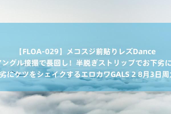 【FLOA-029】メコスジ前貼りレズDance オマ○コ喰い込みをローアングル接撮で長回し！半脱ぎストリップでお下劣にケツをシェイクするエロカワGALS 2 8月3日周大福黄金价钱739元/克