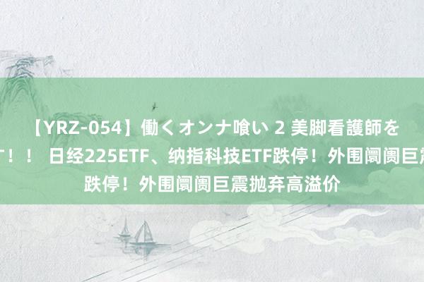 【YRZ-054】働くオンナ喰い 2 美脚看護師を食い散らかす！！ 日经225ETF、纳指科技ETF跌停！外围阛阓巨震抛弃高溢价