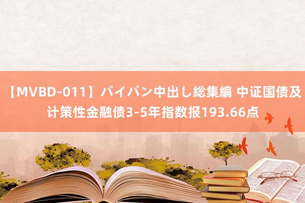 【MVBD-011】パイパン中出し総集編 中证国债及计策性金融债3-5年指数报193.66点