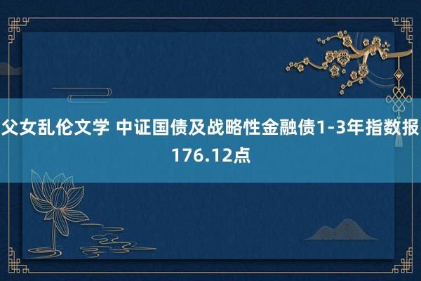 父女乱伦文学 中证国债及战略性金融债1-3年指数报176.12点