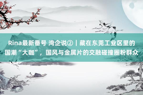 Rina最新番号 湾企说②｜藏在东莞工业区里的国潮“大咖”，国风与金属片的交融碰撞圈粉群众