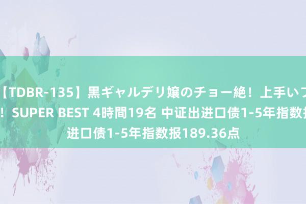 【TDBR-135】黒ギャルデリ嬢のチョー絶！上手いフェラチオ！！SUPER BEST 4時間19名 中证出进口债1-5年指数报189.36点