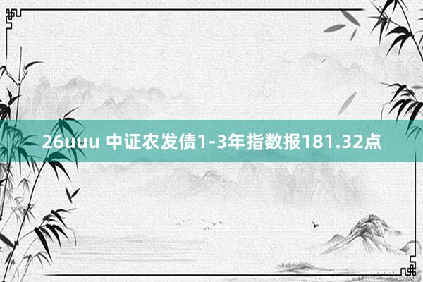 26uuu 中证农发债1-3年指数报181.32点