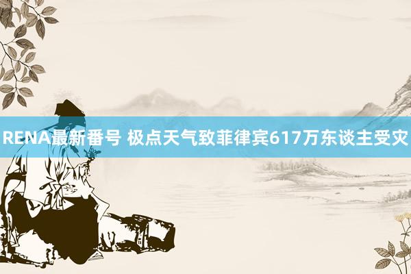 RENA最新番号 极点天气致菲律宾617万东谈主受灾