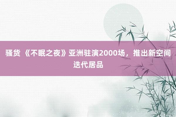 骚货 《不眠之夜》亚洲驻演2000场，推出新空间迭代居品