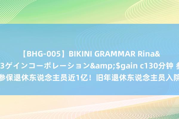 【BHG-005】BIKINI GRAMMAR Rina</a>2017-04-23ゲインコーポレーション&$gain c130分钟 参保退休东说念主员近1亿！旧年退休东说念主员入院率近50%，医药费超万亿元