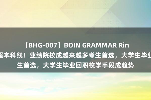 【BHG-007】BOIN GRAMMAR Rina 多所职院分数线远超本科线！业绩院校成越来越多考生首选，大学生毕业回职校学手段成趋势