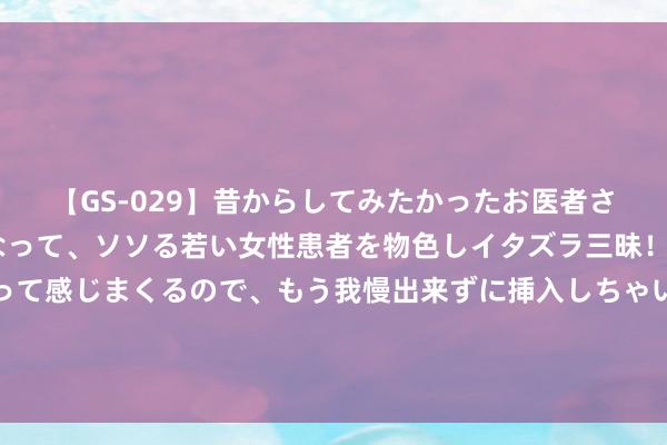 【GS-029】昔からしてみたかったお医者さんゴッコ ニセ医者になって、ソソる若い女性患者を物色しイタズラ三昧！パンツにシミまで作って感じまくるので、もう我慢出来ずに挿入しちゃいました。ああ、昔から憧れていたお医者さんゴッコをついに達成！ 呷哺集团：新物流中心干涉使用 库容普及超100%