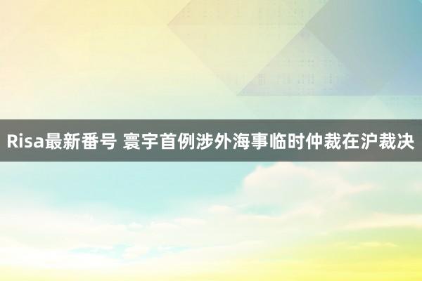 Risa最新番号 寰宇首例涉外海事临时仲裁在沪裁决