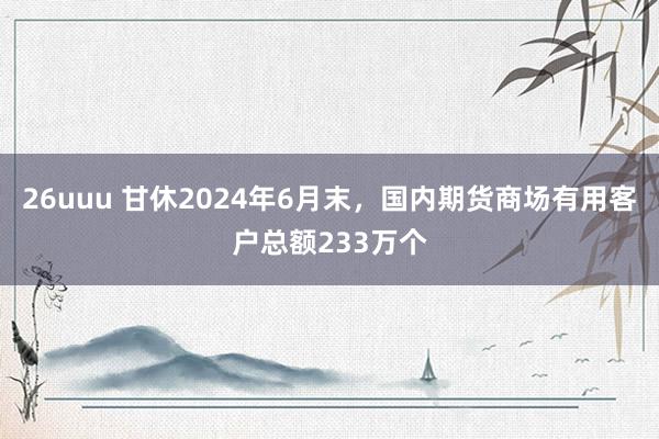 26uuu 甘休2024年6月末，国内期货商场有用客户总额233万个