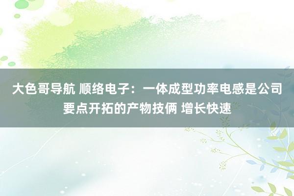 大色哥导航 顺络电子：一体成型功率电感是公司要点开拓的产物技俩 增长快速