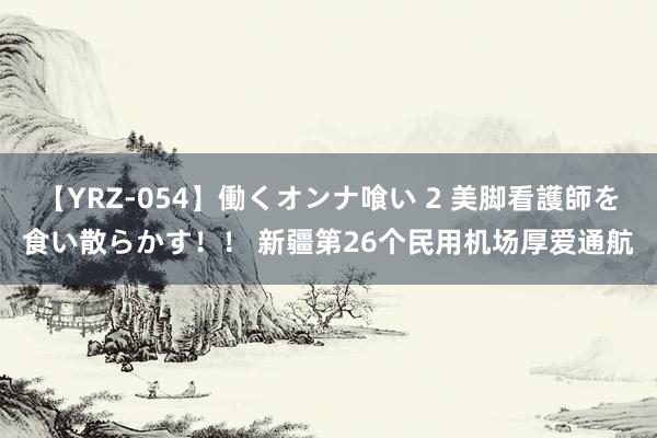 【YRZ-054】働くオンナ喰い 2 美脚看護師を食い散らかす！！ 新疆第26个民用机场厚爱通航