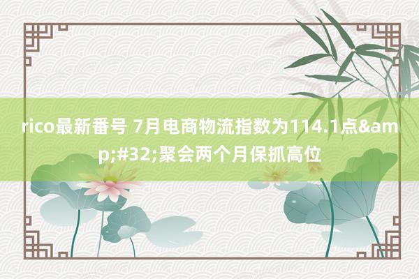 rico最新番号 7月电商物流指数为114.1点&#32;聚会两个月保抓高位