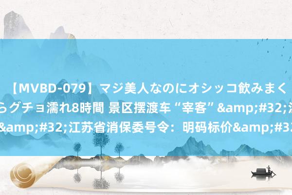 【MVBD-079】マジ美人なのにオシッコ飲みまくり！マゾ飲尿 飲みながらグチョ濡れ8時間 景区摆渡车“宰客”&#32;江苏省消保委号令：明码标价&#32;少些套路