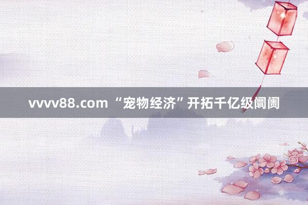 vvvv88.com “宠物经济”开拓千亿级阛阓