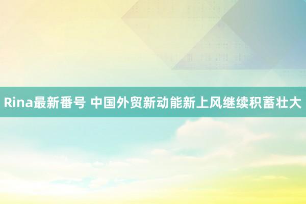 Rina最新番号 中国外贸新动能新上风继续积蓄壮大