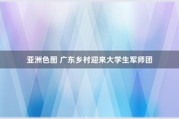 亚洲色图 广东乡村迎来大学生军师团