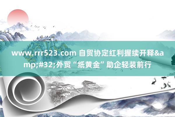 www.rrr523.com 自贸协定红利握续开释&#32;外贸“纸黄金”助企轻装前行