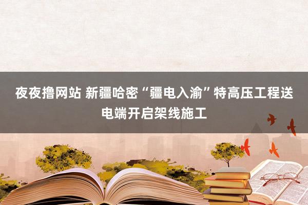 夜夜撸网站 新疆哈密“疆电入渝”特高压工程送电端开启架线施工