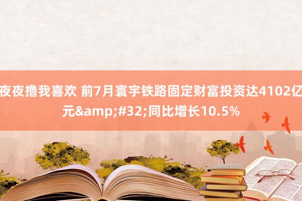 夜夜撸我喜欢 前7月寰宇铁路固定财富投资达4102亿元&#32;同比增长10.5%